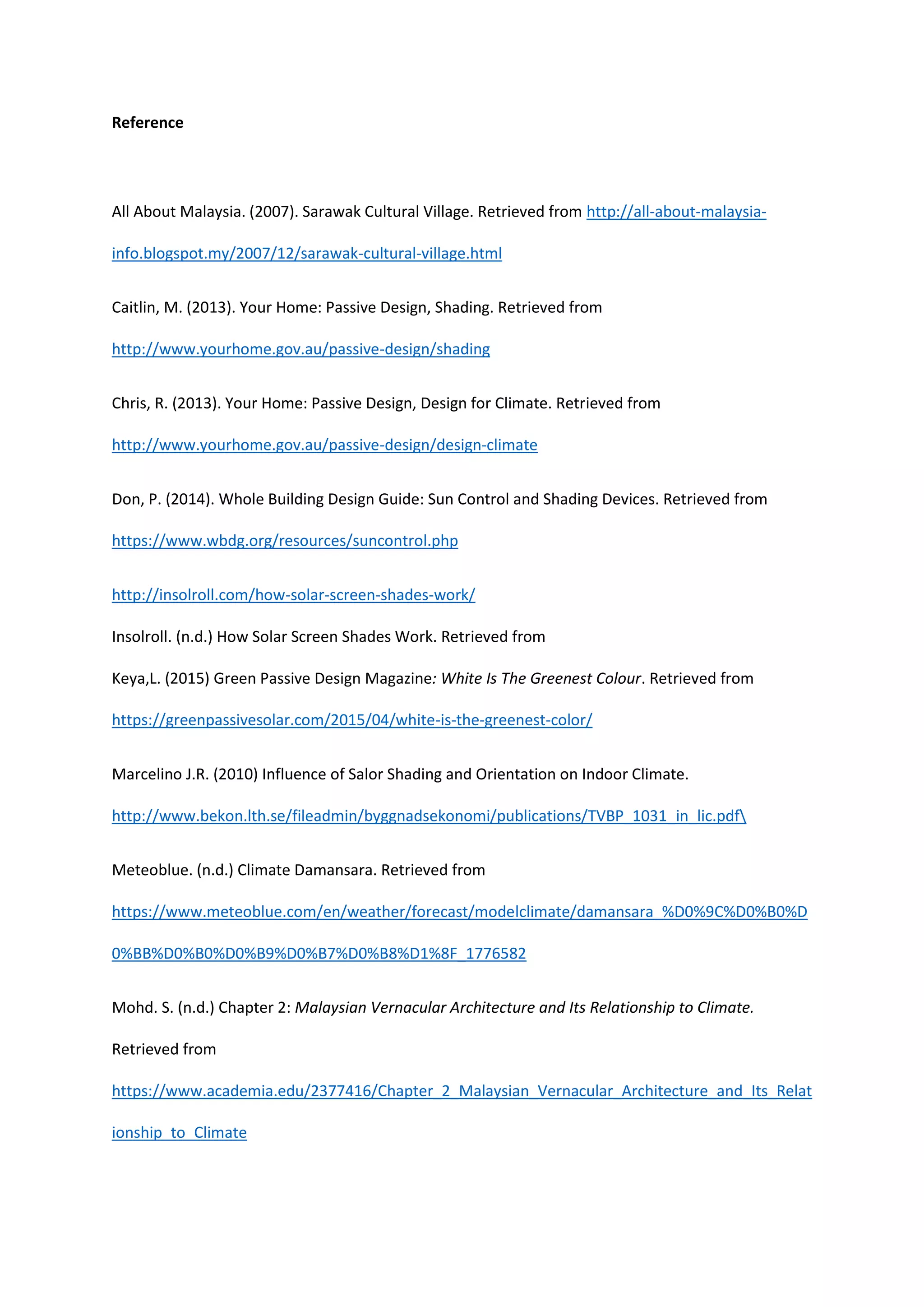 Reference
All About Malaysia. (2007). Sarawak Cultural Village. Retrieved from http://all-about-malaysia-
info.blogspot.my/2007/12/sarawak-cultural-village.html
Caitlin, M. (2013). Your Home: Passive Design, Shading. Retrieved from
http://www.yourhome.gov.au/passive-design/shading
Chris, R. (2013). Your Home: Passive Design, Design for Climate. Retrieved from
http://www.yourhome.gov.au/passive-design/design-climate
Don, P. (2014). Whole Building Design Guide: Sun Control and Shading Devices. Retrieved from
https://www.wbdg.org/resources/suncontrol.php
http://insolroll.com/how-solar-screen-shades-work/
Insolroll. (n.d.) How Solar Screen Shades Work. Retrieved from
Keya,L. (2015) Green Passive Design Magazine: White Is The Greenest Colour. Retrieved from
https://greenpassivesolar.com/2015/04/white-is-the-greenest-color/
Marcelino J.R. (2010) Influence of Salor Shading and Orientation on Indoor Climate.
http://www.bekon.lth.se/fileadmin/byggnadsekonomi/publications/TVBP_1031_in_lic.pdf
Meteoblue. (n.d.) Climate Damansara. Retrieved from
https://www.meteoblue.com/en/weather/forecast/modelclimate/damansara_%D0%9C%D0%B0%D
0%BB%D0%B0%D0%B9%D0%B7%D0%B8%D1%8F_1776582
Mohd. S. (n.d.) Chapter 2: Malaysian Vernacular Architecture and Its Relationship to Climate.
Retrieved from
https://www.academia.edu/2377416/Chapter_2_Malaysian_Vernacular_Architecture_and_Its_Relat
ionship_to_Climate
 