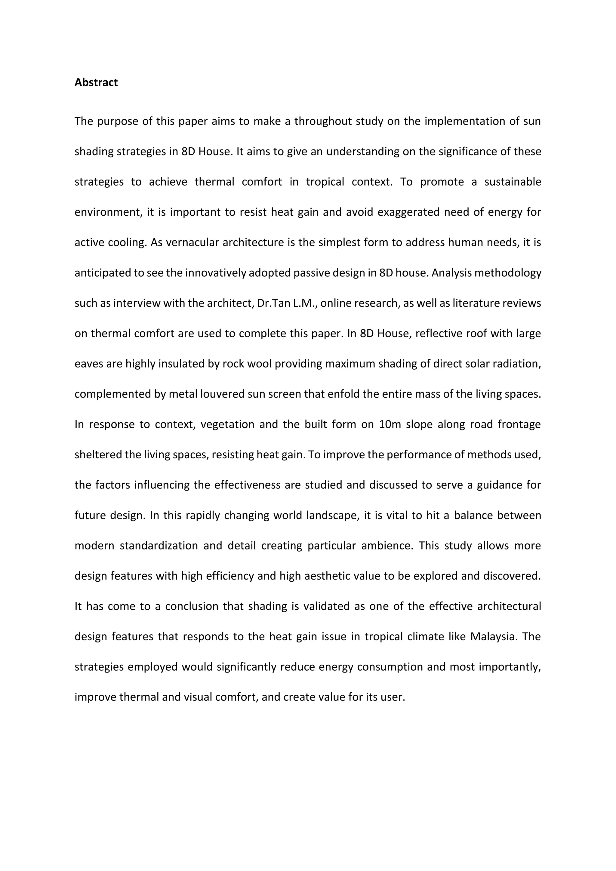 Abstract
The purpose of this paper aims to make a throughout study on the implementation of sun
shading strategies in 8D House. It aims to give an understanding on the significance of these
strategies to achieve thermal comfort in tropical context. To promote a sustainable
environment, it is important to resist heat gain and avoid exaggerated need of energy for
active cooling. As vernacular architecture is the simplest form to address human needs, it is
anticipated to see the innovatively adopted passive design in 8D house. Analysis methodology
such as interview with the architect, Dr.Tan L.M., online research, as well as literature reviews
on thermal comfort are used to complete this paper. In 8D House, reflective roof with large
eaves are highly insulated by rock wool providing maximum shading of direct solar radiation,
complemented by metal louvered sun screen that enfold the entire mass of the living spaces.
In response to context, vegetation and the built form on 10m slope along road frontage
sheltered the living spaces, resisting heat gain. To improve the performance of methods used,
the factors influencing the effectiveness are studied and discussed to serve a guidance for
future design. In this rapidly changing world landscape, it is vital to hit a balance between
modern standardization and detail creating particular ambience. This study allows more
design features with high efficiency and high aesthetic value to be explored and discovered.
It has come to a conclusion that shading is validated as one of the effective architectural
design features that responds to the heat gain issue in tropical climate like Malaysia. The
strategies employed would significantly reduce energy consumption and most importantly,
improve thermal and visual comfort, and create value for its user.
 