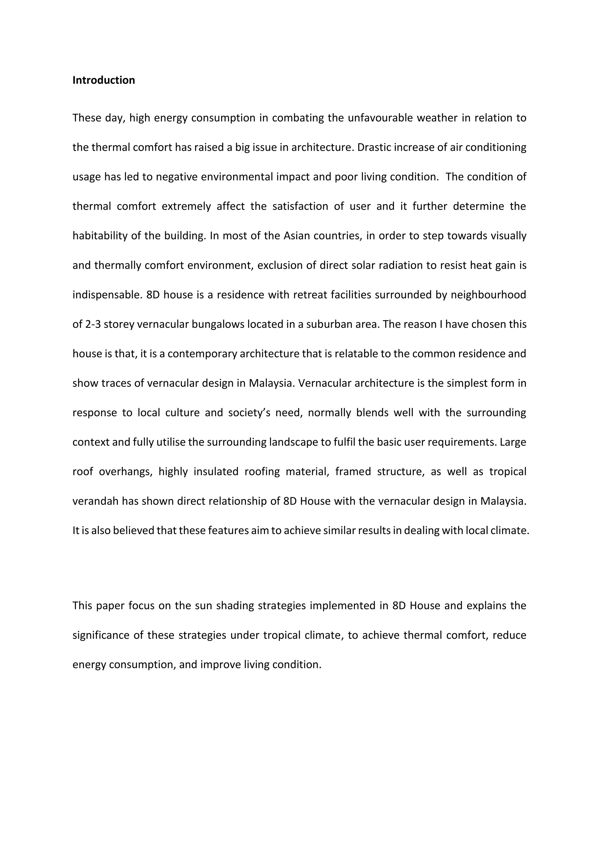 Introduction
These day, high energy consumption in combating the unfavourable weather in relation to
the thermal comfort has raised a big issue in architecture. Drastic increase of air conditioning
usage has led to negative environmental impact and poor living condition. The condition of
thermal comfort extremely affect the satisfaction of user and it further determine the
habitability of the building. In most of the Asian countries, in order to step towards visually
and thermally comfort environment, exclusion of direct solar radiation to resist heat gain is
indispensable. 8D house is a residence with retreat facilities surrounded by neighbourhood
of 2-3 storey vernacular bungalows located in a suburban area. The reason I have chosen this
house is that, it is a contemporary architecture that is relatable to the common residence and
show traces of vernacular design in Malaysia. Vernacular architecture is the simplest form in
response to local culture and society’s need, normally blends well with the surrounding
context and fully utilise the surrounding landscape to fulfil the basic user requirements. Large
roof overhangs, highly insulated roofing material, framed structure, as well as tropical
verandah has shown direct relationship of 8D House with the vernacular design in Malaysia.
It is also believed that these features aim to achieve similar results in dealing with local climate.
This paper focus on the sun shading strategies implemented in 8D House and explains the
significance of these strategies under tropical climate, to achieve thermal comfort, reduce
energy consumption, and improve living condition.
 