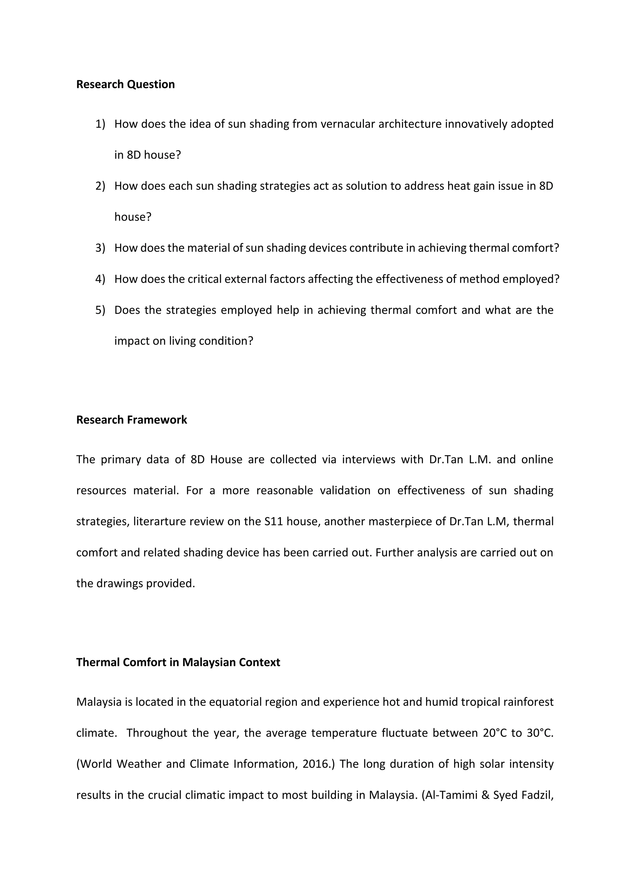 Research Question
1) How does the idea of sun shading from vernacular architecture innovatively adopted
in 8D house?
2) How does each sun shading strategies act as solution to address heat gain issue in 8D
house?
3) How does the material of sun shading devices contribute in achieving thermal comfort?
4) How does the critical external factors affecting the effectiveness of method employed?
5) Does the strategies employed help in achieving thermal comfort and what are the
impact on living condition?
Research Framework
The primary data of 8D House are collected via interviews with Dr.Tan L.M. and online
resources material. For a more reasonable validation on effectiveness of sun shading
strategies, literarture review on the S11 house, another masterpiece of Dr.Tan L.M, thermal
comfort and related shading device has been carried out. Further analysis are carried out on
the drawings provided.
Thermal Comfort in Malaysian Context
Malaysia is located in the equatorial region and experience hot and humid tropical rainforest
climate. Throughout the year, the average temperature fluctuate between 20°C to 30°C.
(World Weather and Climate Information, 2016.) The long duration of high solar intensity
results in the crucial climatic impact to most building in Malaysia. (Al-Tamimi & Syed Fadzil,
 