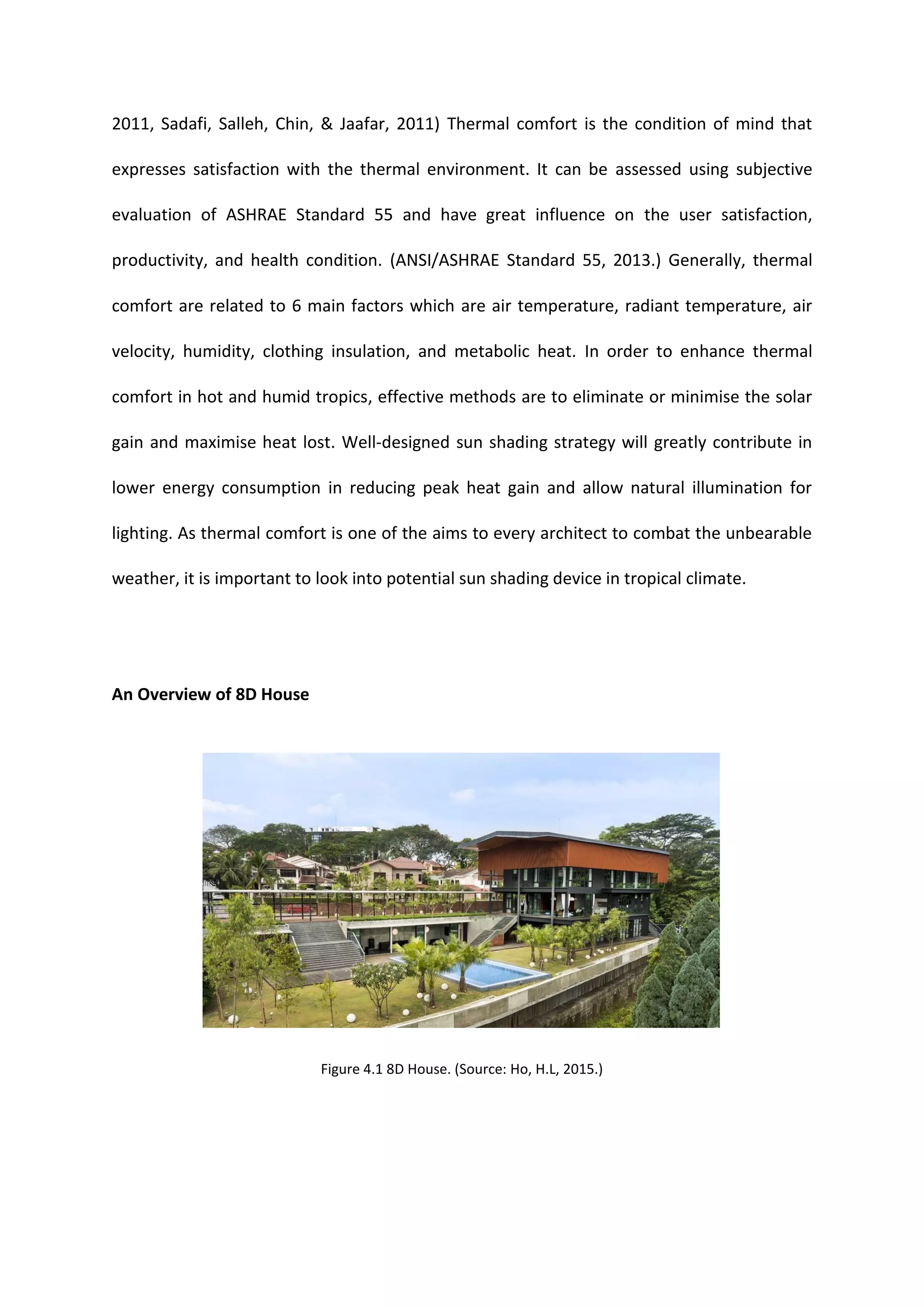 2011, Sadafi, Salleh, Chin, & Jaafar, 2011) Thermal comfort is the condition of mind that
expresses satisfaction with the thermal environment. It can be assessed using subjective
evaluation of ASHRAE Standard 55 and have great influence on the user satisfaction,
productivity, and health condition. (ANSI/ASHRAE Standard 55, 2013.) Generally, thermal
comfort are related to 6 main factors which are air temperature, radiant temperature, air
velocity, humidity, clothing insulation, and metabolic heat. In order to enhance thermal
comfort in hot and humid tropics, effective methods are to eliminate or minimise the solar
gain and maximise heat lost. Well-designed sun shading strategy will greatly contribute in
lower energy consumption in reducing peak heat gain and allow natural illumination for
lighting. As thermal comfort is one of the aims to every architect to combat the unbearable
weather, it is important to look into potential sun shading device in tropical climate.
An Overview of 8D House
Figure 4.1 8D House. (Source: Ho, H.L, 2015.)
 