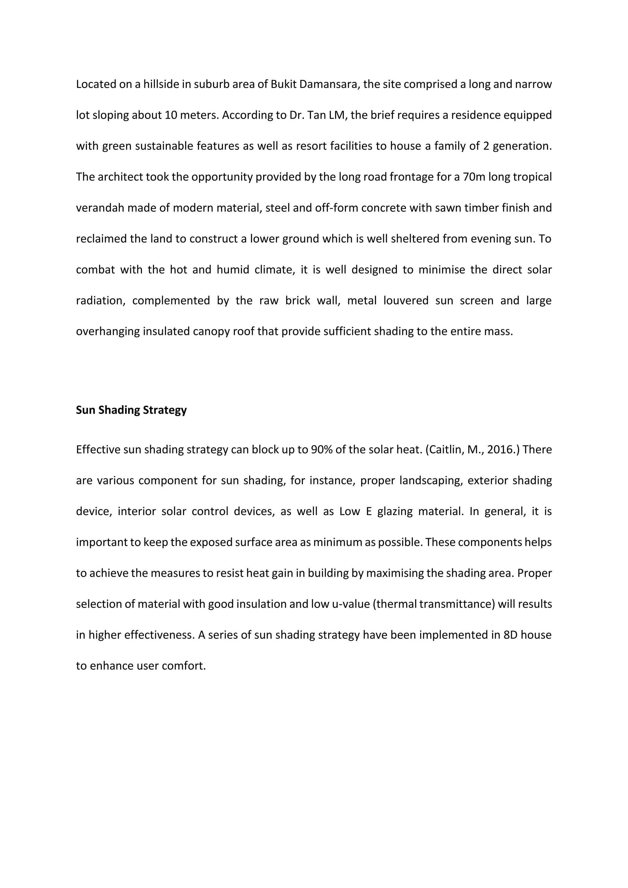 Located on a hillside in suburb area of Bukit Damansara, the site comprised a long and narrow
lot sloping about 10 meters. According to Dr. Tan LM, the brief requires a residence equipped
with green sustainable features as well as resort facilities to house a family of 2 generation.
The architect took the opportunity provided by the long road frontage for a 70m long tropical
verandah made of modern material, steel and off-form concrete with sawn timber finish and
reclaimed the land to construct a lower ground which is well sheltered from evening sun. To
combat with the hot and humid climate, it is well designed to minimise the direct solar
radiation, complemented by the raw brick wall, metal louvered sun screen and large
overhanging insulated canopy roof that provide sufficient shading to the entire mass.
Sun Shading Strategy
Effective sun shading strategy can block up to 90% of the solar heat. (Caitlin, M., 2016.) There
are various component for sun shading, for instance, proper landscaping, exterior shading
device, interior solar control devices, as well as Low E glazing material. In general, it is
important to keep the exposed surface area as minimum as possible. These components helps
to achieve the measures to resist heat gain in building by maximising the shading area. Proper
selection of material with good insulation and low u-value (thermal transmittance) will results
in higher effectiveness. A series of sun shading strategy have been implemented in 8D house
to enhance user comfort.
 