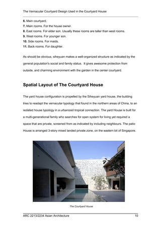 The Vernacular Courtyard Design Used in the Courtyard House
6. Main courtyard.
7. Main rooms. For the house owner.
8. East rooms. For elder son. Usually these rooms are taller than west rooms.
9. West rooms. For younger son.
10. Side rooms. For maids.
11. Back rooms. For daughter.
As should be obvious, siheyuan makes a well-organized structure as indicated by the
general population's social and family status. It gives awesome protection from
outside, and charming environment with the garden in the center courtyard.
Spatial Layout of The Courtyard House
The yard house configuration is propelled by the Siheyuan yard house, the building
tries to readapt the vernacular typology that found in the northern areas of China, to an
isolated house typology in a urbanized tropical connection. The yard House is built for
a multi-generational family who searches for open system for living yet required a
space that are private, screened from as indicated by including neighbours. The patio
House is arranged 3-story mixed landed private zone, on the eastern bit of Singapore.
ARC 2213/2234 Asian Architecture 10
The Courtyard House
 