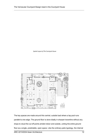 The Vernacular Courtyard Design Used in the Courtyard House
The key spaces are made around this central, outside load where a lap pool runs
parallel to one edge. The ground floor is done totally in sharpen travertine without any
drops to cloud the cut off points amidst indoor and outside, uniting the entire ground
floor as a single, predictable, open space. Like the ordinary patio typology, the internal
ARC 2213/2234 Asian Architecture 12
Spatial Layout of The Courtyard House
 
