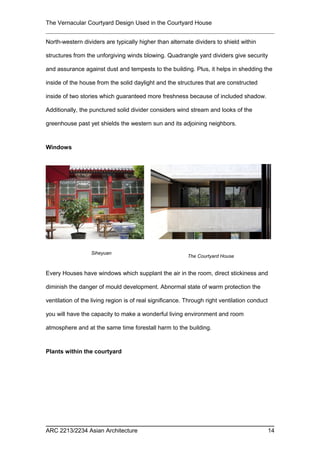 The Vernacular Courtyard Design Used in the Courtyard House
North-western dividers are typically higher than alternate dividers to shield within
structures from the unforgiving winds blowing. Quadrangle yard dividers give security
and assurance against dust and tempests to the building. Plus, it helps in shedding the
inside of the house from the solid daylight and the structures that are constructed
inside of two stories which guaranteed more freshness because of included shadow.
Additionally, the punctured solid divider considers wind stream and looks of the
greenhouse past yet shields the western sun and its adjoining neighbors.
Windows
Every Houses have windows which supplant the air in the room, direct stickiness and
diminish the danger of mould development. Abnormal state of warm protection the
ventilation of the living region is of real significance. Through right ventilation conduct
you will have the capacity to make a wonderful living environment and room
atmosphere and at the same time forestall harm to the building.
Plants within the courtyard
ARC 2213/2234 Asian Architecture 14
Siheyuan
The Courtyard House
 