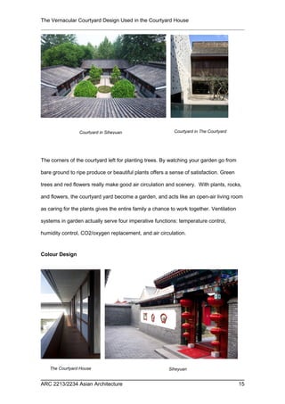 The Vernacular Courtyard Design Used in the Courtyard House
The corners of the courtyard left for planting trees. By watching your garden go from
bare ground to ripe produce or beautiful plants offers a sense of satisfaction. Green
trees and red flowers really make good air circulation and scenery. With plants, rocks,
and flowers, the courtyard yard become a garden, and acts like an open-air living room
as caring for the plants gives the entire family a chance to work together. Ventilation
systems in garden actually serve four imperative functions: temperature control,
humidity control, CO2/oxygen replacement, and air circulation.
Colour Design
ARC 2213/2234 Asian Architecture 15
Courtyard in Siheyuan Courtyard in The Courtyard
House
SiheyuanThe Courtyard House
 