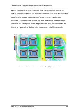 The Vernacular Courtyard Design Used in the Courtyard House
exhibits the proliferation results. The results show that the qualification among four
sorts of varieties of yard house is in like manner non-basic, which infers that the section
range is not the principal impact segment of wind environment in patio house
structures. To further elucidate, in winter time, even the entry has the same heading
with winter time winning wind, by including an additional lobby, the wind speed in the
internal yard space still can be kept in the pleasant extent of building occupants.
ARC 2213/2234 Asian Architecture 18
Simulation results of the most commonly seen variants form of Beijing courtyard house
 