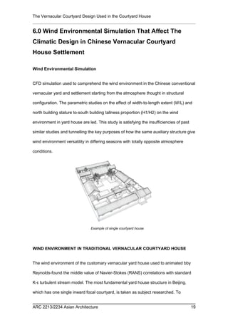 The Vernacular Courtyard Design Used in the Courtyard House
6.0 Wind Environmental Simulation That Affect The
Climatic Design in Chinese Vernacular Courtyard
House Settlement
Wind Environmental Simulation
CFD simulation used to comprehend the wind environment in the Chinese conventional
vernacular yard and settlement starting from the atmosphere thought in structural
configuration. The parametric studies on the effect of width-to-length extent (W/L) and
north building stature to-south building tallness proportion (H1/H2) on the wind
environment in yard house are led. This study is satisfying the insufficiencies of past
similar studies and tunnelling the key purposes of how the same auxiliary structure give
wind environment versatility in differing seasons with totally opposite atmosphere
conditions.
WIND ENVIRONMENT IN TRADITIONAL VERNACULAR COURTYARD HOUSE
The wind environment of the customary vernacular yard house used to animated bby
Reynolds-found the middle value of Navier-Stokes (RANS) correlations with standard
K-ε turbulent stream model. The most fundamental yard house structure in Beijing,
which has one single inward focal courtyard, is taken as subject researched. To
ARC 2213/2234 Asian Architecture 19
Example of single courtyard house
 
