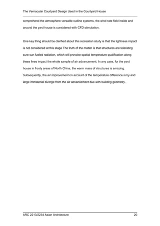 The Vernacular Courtyard Design Used in the Courtyard House
comprehend the atmosphere versatile outline systems, the wind rate field inside and
around the yard house is considered with CFD stimulation.
One key thing should be clarified about this recreation study is that the lightness impact
is not considered at this stage The truth of the matter is that structures are tolerating
sure sun fueled radiation, which will provoke spatial temperature qualification along
these lines impact the whole sample of air advancement. In any case, for the yard
house in frosty areas of North China, the warm mass of structures is amazing.
Subsequently, the air improvement on account of the temperature difference is by and
large immaterial diverge from the air advancement due with building geometry.
ARC 2213/2234 Asian Architecture 20
 