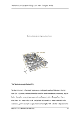 The Vernacular Courtyard Design Used in the Courtyard House
The Width-to-Length Ratio (W/L)
Wind environment in five patio house show models with various W/L extent (territory
from 0.5-2.0) under summer and winter condition were mimicked autonomously. Figure
below shows the parametric amusement results examination. Diverge from the re-
enactment of a single patio show, the general wind speed for whole parametric test
decreases, yet the example keeps unaltered. Taking the W/L extent of 1.0 (exceptional
ARC 2213/2234 Asian Architecture 21
Basic spatial design of single courtyard house
 