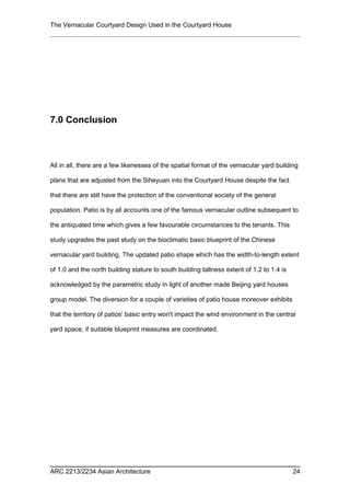 The Vernacular Courtyard Design Used in the Courtyard House
7.0 Conclusion
All in all, there are a few likenesses of the spatial format of the vernacular yard building
plans that are adjusted from the Siheyuan into the Courtyard House despite the fact
that there are still have the protection of the conventional society of the general
population. Patio is by all accounts one of the famous vernacular outline subsequent to
the antiquated time which gives a few favourable circumstances to the tenants. This
study upgrades the past study on the bioclimatic basic blueprint of the Chinese
vernacular yard building. The updated patio shape which has the width-to-length extent
of 1.0 and the north building stature to south building tallness extent of 1.2 to 1.4 is
acknowledged by the parametric study in light of another made Beijing yard houses
group model. The diversion for a couple of varieties of patio house moreover exhibits
that the territory of patios' basic entry won't impact the wind environment in the central
yard space, if suitable blueprint measures are coordinated.
ARC 2213/2234 Asian Architecture 24
 