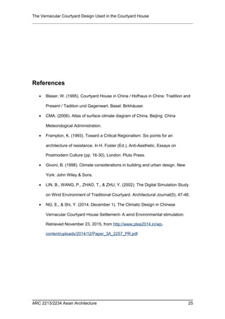 The Vernacular Courtyard Design Used in the Courtyard House
References
• Blaser, W. (1995). Courtyard House in China / Hofhaus in China: Tradition and
Present / Tadition und Gegenwart. Basel: Birkhäuser.
• CMA. (2006). Atlas of surface climate diagram of China. Beijing: China
Meteorological Administration.
• Frampton, K. (1993). Toward a Critical Regionalism: Six points for an
architecture of resistance. In H. Foster (Ed.), Anti-Aesthetic. Essays on
Postmodern Culture (pp. 16-30). London: Pluto Press.
• Givoni, B. (1998). Climate considerations in building and urban design. New
York: John Wiley & Sons.
• LIN, B., WANG, P., ZHAO, T., & ZHU, Y. (2002). The Digital Simulation Study
on Wind Environment of Traditional Courtyard. Architectural Journal(5), 47-48.
• NG, E., & Shi, Y. (2014, December 1). The Climatic Design in Chinese
Vernacular Courtyard House Settlement- A wind Environmental stimulation.
Retrieved November 23, 2015, from http://www.plea2014.in/wp-
content/uploads/2014/12/Paper_3A_2257_PR.pdf
ARC 2213/2234 Asian Architecture 25
 