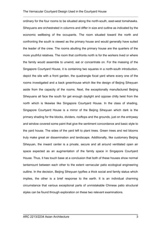 The Vernacular Courtyard Design Used in the Courtyard House
ordinary for the four rooms to be situated along the north-south, east-west tomahawks.
Siheyuans are orchestrated in columns and differ in size and outline as indicated by the
economic wellbeing of the occupants. The room situated toward the north and
confronting the south is viewed as the primary house and would generally have suited
the leader of the crew. The rooms abutting the primary house are the quarters of the
more youthful relatives. The room that confronts north is for the workers lived or where
the family would assemble to unwind, eat or concentrate on. For the massing of the
Singapore Courtyard House, it is containing two squares in a north-south introduction,
depict the site with a front garden, the quadrangle focal yard where every one of the
rooms investigated and a back greenhouse which like the design of Beijing Siheyuan
aside from the capacity of the rooms. Next, the exceptionally manufactured Beijing
Siheyuans all face the south for get enough daylight and oppose chilly twist from the
north which is likewise like Singapore Courtyard House. In the class of shading,
Singapore Courtyard House is a mirror of the Beijing Siheyuan which dark is the
primary shading for the blocks, dividers, rooftops and the grounds, just on the entryway
and window covered some paint that give the sentiment concordance and basic style to
the yard house. The sides of the yard left to plant trees. Green trees and red blooms
truly make great air dissemination and landscape. Additionally, like customary Beijing
Siheyuan, the inward center is a private, secure and all around ventilated open air
space expected as an augmentation of the family space in Singapore Courtyard
House. Thus, it has touch base at a conclusion that both of these houses show normal
tantamount between each other to the extent vernacular patio ecological engineering
outline. In the decision, Beijing Siheyuan typifies a thick social and family status which
implies, the other is a brief response to the earth. It is an individual charming
circumstance that various exceptional parts of unmistakable Chinese patio structural
styles can be found through exploration on these two relevant examinations.
ARC 2213/2234 Asian Architecture 3
 