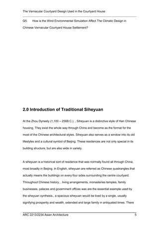 The Vernacular Courtyard Design Used in the Courtyard House
Q5: How is the Wind Environmental Simulation Affect The Climatic Design in
Chinese Vernacular Courtyard House Settlement?
2.0 Introduction of Traditional Siheyuan
At the Zhou Dynasty (1,100 – 256B.C.). , Siheyuan is a distinctive style of Han Chinese
housing, They exist the whole way through China and become as the format for the
most of the Chinese architectural styles. Siheyuan also serves as a window into its old
lifestyles and a cultural symbol of Beijing. These residences are not only special in its
building structure, but are also wide in variety.
A siheyuan is a historical sort of residence that was normally found all through China,
most broadly in Beijing. In English, siheyuan are referred as Chinese quadrangles that
actually means the buildings on every four sides surrounding the centre courtyard.
Throughout Chinese history, , living arrangements, monasteries temples, family
businesses, palaces and government offices was are the essential example used by
the siheyuan synthesis., a spacious siheyuan would be lived by a single, usually
signifying prosperity and wealth, extended and large family in antiquated times. There
ARC 2213/2234 Asian Architecture 5
 