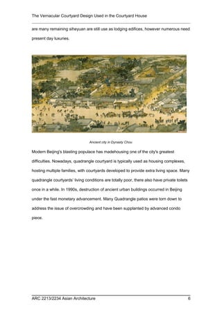 The Vernacular Courtyard Design Used in the Courtyard House
are many remaining siheyuan are still use as lodging edifices, however numerous need
present day luxuries.
Modern Beijing's blasting populace has madehousing one of the city's greatest
difficulties. Nowadays, quadrangle courtyard is typically used as housing complexes,
hosting multiple families, with courtyards developed to provide extra living space. Many
quadrangle courtyards’ living conditions are totally poor, there also have private toilets
once in a while. In 1990s, destruction of ancient urban buildings occurred in Beijing
under the fast monetary advancement. Many Quadrangle patios were torn down to
address the issue of overcrowding and have been supplanted by advanced condo
piece.
ARC 2213/2234 Asian Architecture 6
Ancient city in Dynasty Chou
 