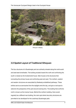 The Vernacular Courtyard Design Used in the Courtyard House
3.0 Spatial Layout of Traditional Siheyuan
The four structures of a Quadrangle yard are ordinarily situated along the north-south
and east-west tomahawks. The building situated toward the north and confronting the
south is viewed as the fundamental house. Side houses is the structures that
connecting the primary house and confronting east and west. The northern, eastern
and western structures are associated by flawlessly embellished pathways. These
entries serve as sanctuaries from the daylight amid the day, and give a cool spot to
welcome the perspective of the yard around evening time. The building that confronts
north is known as the inverse house. Behind the northern building, there would
regularly be a different rear building, the main spot where two-story structures are
permitted to be developed for the customary Quadrangle patio.
ARC 2213/2234 Asian Architecture 7
Siheyuan in Beijing
 