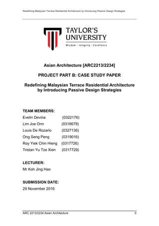 Redefining Malaysian Terrace Residential Architecture by Introducing Passive Design Strategies
ARC 2213/2234 Asian Architecture 0
Asian Architecture [ARC2213/2234]
PROJECT PART B: CASE STUDY PAPER
Redefining Malaysian Terrace Residential Architecture
by Introducing Passive Design Strategies
TEAM MEMBERS:
Evelin Devina (0322176)
Lim Joe Onn (0318679)
Louis De Rozario (0327136)
Ong Seng Peng (0319016)
Roy Yiek Chin Hieng (0317726)
Tristan Yu Tze Xien (0317729)
LECTURER:
Mr Koh Jing Hao
SUBMISSION DATE:
29 November 2016
 