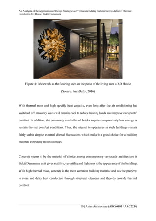An Analysis of the Application of Design Strategies of Vernacular Malay Architecture to Achieve Thermal
Comfort in 8D House, Bukit Damansara
10 | Asian Architecture (ARC60403 / ARC2234)
Figure 4: Brickwork as the flooring seen on the patio of the living area of 8D House
(Source: ArchDaily, 2016)
With thermal mass and high specific heat capacity, even long after the air conditioning has
switched off, masonry walls will remain cool to reduce heating loads and improve occupants’
comfort. In addition, the commonly available red bricks require comparatively less energy to
sustain thermal comfort conditions. Thus, the internal temperatures in such buildings remain
fairly stable despite external diurnal fluctuations which make it a good choice for a building
material especially in hot climates.
Concrete seems to be the material of choice among contemporary vernacular architecture in
Bukit Damansara as it gives stability, versatility and lightness to the appearance of the buildings.
With high thermal mass, concrete is the most common building material and has the property
to store and delay heat conduction through structural elements and thereby provide thermal
comfort.
 
