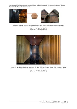 An Analysis of the Application of Design Strategies of Vernacular Malay Architecture to Achieve Thermal
Comfort in 8D House, Bukit Damansara
12 | Asian Architecture (ARC60403 / ARC2234)
Figure 6: Both 8D House and vernacular Malay house use timber as a wall material
(Source: ArchDaily, 2016)
Figure 7: Wooden panels in contrast with cold marble flooring in the interior of 8D House
(Source: ArchDaily, 2016)
 