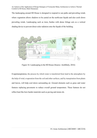 An Analysis of the Application of Design Strategies of Vernacular Malay Architecture to Achieve Thermal
Comfort in 8D House, Bukit Damansara
18 | Asian Architecture (ARC60403 / ARC2234)
The landscaping around 8D House is designed to respond to sun paths and prevailing winds
where vegetation allows shadows to be casted on the north-east façade and also cools down
prevailing winds. Landscaping such as trees, bushes with dense foliage acts as a vertical
shading device to prevent direct solar radiation onto the façade of the building.
Figure 16: Landscaping in the 8D House (Source: ArchDaily, 2016)
Evapotranspiration, the process by which water is transferred from land to the atmosphere by
the help of wind, evaporation from the soil and other surfaces, and by transpiration from plants
and leaves, will help cool down surrounding air. Ground elements such as grass and water
features replacing pavements to reduce overall ground temperature. These features do not
reflect heat like how harder materials such as paving and stones do.
 