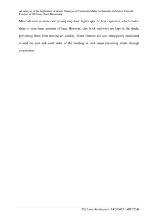 An Analysis of the Application of Design Strategies of Vernacular Malay Architecture to Achieve Thermal
Comfort in 8D House, Bukit Damansara
20 | Asian Architecture (ARC60403 / ARC2234)
Materials such as stones and paving may have higher specific heat capacities, which enable
them to store mass amounts of heat. However, clay brick pathways are kept in the shade,
preventing them from heating up quickly. Water features are also strategically positioned
around the east and south sides of the building to cool down prevailing winds through
evaporation.
 
