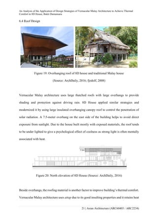 An Analysis of the Application of Design Strategies of Vernacular Malay Architecture to Achieve Thermal
Comfort in 8D House, Bukit Damansara
21 | Asian Architecture (ARC60403 / ARC2234)
6.4 Roof Design
Figure 19: Overhanging roof of 8D house and traditional Malay house
(Source: ArchDaily, 2016; fjodolf, 2008)
Vernacular Malay architecture uses large thatched roofs with large overhangs to provide
shading and protection against driving rain. 8D House applied similar strategies and
modernized it by using large insulated overhanging canopy roof to control the penetration of
solar radiation. A 7.5-meter overhang on the east side of the building helps to avoid direct
exposure from sunlight. Due to the house built mostly with exposed materials, the roof tends
to be under lighted to give a psychological effect of coolness as strong light is often mentally
associated with heat.
Figure 20: North elevation of 8D House (Source: ArchDaily, 2016)
Beside overhangs, the roofing material is another factor to improve building’s thermal comfort.
Vernacular Malay architecture uses attap due to its good insulting properties and it retains heat
 