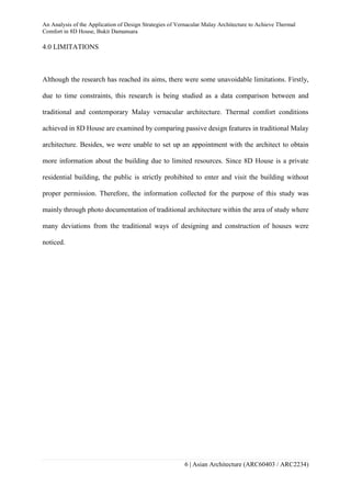 An Analysis of the Application of Design Strategies of Vernacular Malay Architecture to Achieve Thermal
Comfort in 8D House, Bukit Damansara
6 | Asian Architecture (ARC60403 / ARC2234)
4.0 LIMITATIONS
Although the research has reached its aims, there were some unavoidable limitations. Firstly,
due to time constraints, this research is being studied as a data comparison between and
traditional and contemporary Malay vernacular architecture. Thermal comfort conditions
achieved in 8D House are examined by comparing passive design features in traditional Malay
architecture. Besides, we were unable to set up an appointment with the architect to obtain
more information about the building due to limited resources. Since 8D House is a private
residential building, the public is strictly prohibited to enter and visit the building without
proper permission. Therefore, the information collected for the purpose of this study was
mainly through photo documentation of traditional architecture within the area of study where
many deviations from the traditional ways of designing and construction of houses were
noticed.
 