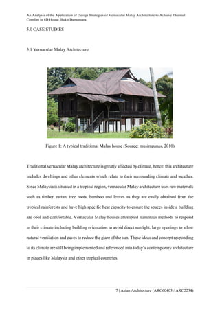 An Analysis of the Application of Design Strategies of Vernacular Malay Architecture to Achieve Thermal
Comfort in 8D House, Bukit Damansara
7 | Asian Architecture (ARC60403 / ARC2234)
5.0 CASE STUDIES
5.1 Vernacular Malay Architecture
Figure 1: A typical traditional Malay house (Source: musimpanas, 2010)
Traditional vernacular Malay architecture is greatly affected by climate, hence, this architecture
includes dwellings and other elements which relate to their surrounding climate and weather.
Since Malaysia is situated in a tropical region, vernacular Malay architecture uses raw materials
such as timber, rattan, tree roots, bamboo and leaves as they are easily obtained from the
tropical rainforests and have high specific heat capacity to ensure the spaces inside a building
are cool and comfortable. Vernacular Malay houses attempted numerous methods to respond
to their climate including building orientation to avoid direct sunlight, large openings to allow
natural ventilation and eaves to reduce the glare of the sun. These ideas and concept responding
to its climate are still being implemented and referenced into today’s contemporary architecture
in places like Malaysia and other tropical countries.
 