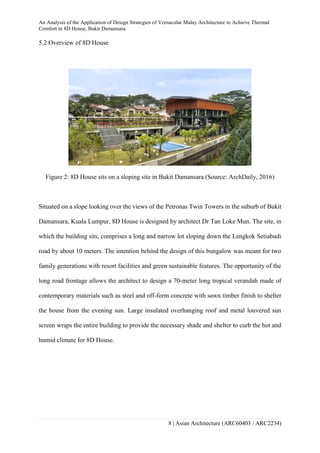 An Analysis of the Application of Design Strategies of Vernacular Malay Architecture to Achieve Thermal
Comfort in 8D House, Bukit Damansara
8 | Asian Architecture (ARC60403 / ARC2234)
5.2 Overview of 8D House
Figure 2: 8D House sits on a sloping site in Bukit Damansara (Source: ArchDaily, 2016)
Situated on a slope looking over the views of the Petronas Twin Towers in the suburb of Bukit
Damansara, Kuala Lumpur, 8D House is designed by architect Dr Tan Loke Mun. The site, in
which the building sits, comprises a long and narrow lot sloping down the Lengkok Setiabudi
road by about 10 meters. The intention behind the design of this bungalow was meant for two
family generations with resort facilities and green sustainable features. The opportunity of the
long road frontage allows the architect to design a 70-meter long tropical verandah made of
contemporary materials such as steel and off-form concrete with sawn timber finish to shelter
the house from the evening sun. Large insulated overhanging roof and metal louvered sun
screen wraps the entire building to provide the necessary shade and shelter to curb the hot and
humid climate for 8D House.
 