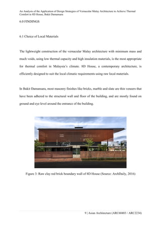 An Analysis of the Application of Design Strategies of Vernacular Malay Architecture to Achieve Thermal
Comfort in 8D House, Bukit Damansara
9 | Asian Architecture (ARC60403 / ARC2234)
6.0 FINDINGS
6.1 Choice of Local Materials
The lightweight construction of the vernacular Malay architecture with minimum mass and
much voids, using low thermal capacity and high insulation materials, is the most appropriate
for thermal comfort in Malaysia’s climate. 8D House, a contemporary architecture, is
efficiently designed to suit the local climatic requirements using raw local materials.
In Bukit Damansara, most masonry finishes like bricks, marble and slate are thin veneers that
have been adhered to the structural wall and floor of the building, and are mostly found on
ground and eye level around the entrance of the building.
Figure 3: Raw clay red brick boundary wall of 8D House (Source: ArchDaily, 2016)
 