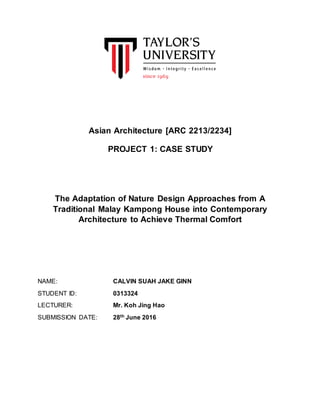 Asian Architecture [ARC 2213/2234]
PROJECT 1: CASE STUDY
The Adaptation of Nature Design Approaches from A
Traditional Malay Kampong House into Contemporary
Architecture to Achieve Thermal Comfort
NAME: CALVIN SUAH JAKE GINN
STUDENT ID: 0313324
LECTURER: Mr. Koh Jing Hao
SUBMISSION DATE: 28th June 2016
 