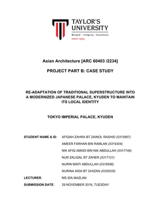 Asian Architecture [ARC 60403 /2234]
PROJECT PART B: CASE STUDY
	
	
RE-ADAPTATION OF TRADITIONAL SUPERSTRUCTURE INTO
A MODERNIZED JAPANESE PALACE, KYUDEN TO MAINTAIN
ITS LOCAL IDENTITY
TOKYO IMPERIAL PALACE, KYUDEN
STUDENT NAME & ID: AFIQAH ZAHRA BT ZAINOL RASHID (0315867)
AMEER FARHAN BIN RAMLAN (0319304)
NIK AFIQ AMADI BIN NIK ABDULLAH (0317749)
NUR ZALIQAL BT ZAHER (0317121)
NURIN BINTI ABDULLAH (0318596)
NURINA AIDA BT GHIZAN (0320035)
LECTURER: MS IDA MAZLAN
SUBMISSION DATE: 29 NOVEMBER 2016, TUESDAY
	
 