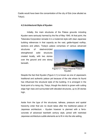 10	
Castle would have been the concentration of the city of Edo (now alluded as
Tokyo).
4.2 Architectural Style of Kyuden
Initially, the main structures of the Palace grounds including
Kyuden were seriously harmed by the fire of May 1945. At that point, the
Tekenaka Corporation remade it in a modernist style with clear Japanese
building references in that capacity as the vast, gable-hipped rooftop,
sections and pillars. Today's palace comprises of various advanced
structures of steel-encircled
strengthened solid structures
created locally, with two stories
over the ground and one storey
beneath.
Despite the fact that Kyuden (Figure 4.1) is known as one of Japanese's
traditional and authentic palace yet because of the site where its found
has influenced the structural style of the building. It is arranged in the
focal point of a rising city, Tokyo, though the district is grown with cutting
edge high rises and surrounded with elevated structures, up to 20 stories
high.
Aside from the type of the structures, tallness, pressure and spatial
hierarchy order that are no doubt takes after the traditional palace of
Japanese architecture – Kyuden however is planned with a ferro-
concrete of advanced twentieth century style, joined with restricted
Japanese architecture subtle elements as to fit in into the site setting.
Figure 4.1: Tokyo Imperial Palace -
Kyuden
 