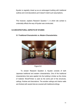 11	
Figure 5.0
Kyuden is regularly mixed up as an extravagant building with traditional
outlines and vivid decorations yet it doesn't match such assumptions.
This however, explains Research Question 1, in which site context is
undeniably effects the way of Kyuden was constructed.
5.0 ARCHITECTURAL ASPECTS OF KYUDEN
5.1 Traditional Characteristic vs. Modern Characteristics
To answer Research Question 2, Kyuden consists of both
Japanese traditional and western characteristics. One of the traditional
characteristics that were applied into the building is timber as the choice
of material. Wood/Timber is used as the some part of the structures,
ceilings, finishes and decorations. The wooden ceilings and interior walls
are finished with woods that are covered with traditional writings.
 