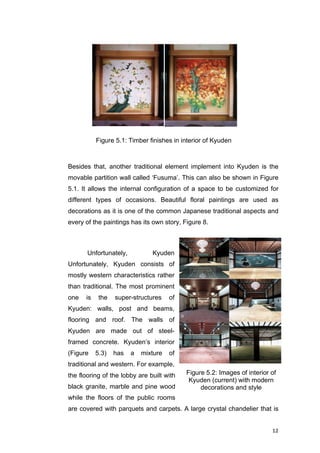 12	
Besides that, another traditional element implement into Kyuden is the
movable partition wall called ‘Fusuma’. This can also be shown in Figure
5.1. It allows the internal configuration of a space to be customized for
different types of occasions. Beautiful floral paintings are used as
decorations as it is one of the common Japanese traditional aspects and
every of the paintings has its own story, Figure 8.
Unfortunately, Kyuden
Unfortunately, Kyuden consists of
mostly western characteristics rather
than traditional. The most prominent
one is the super-structures of
Kyuden: walls, post and beams,
flooring and roof. The walls of
Kyuden are made out of steel-
framed concrete. Kyuden’s interior
(Figure 5.3) has a mixture of
traditional and western. For example,
the flooring of the lobby are built with
black granite, marble and pine wood
while the floors of the public rooms
are covered with parquets and carpets. A large crystal chandelier that is
Figure 5.1: Timber finishes in interior of Kyuden
Figure 1: Paintings of
Kaede (maples) - left
drawn by Houshun
Yamaguchi and Sakura
(cherry) - right drawn by
Meiji Hashimoto
Figure 5.2: Images of interior of
Kyuden (current) with modern
decorations and style
 