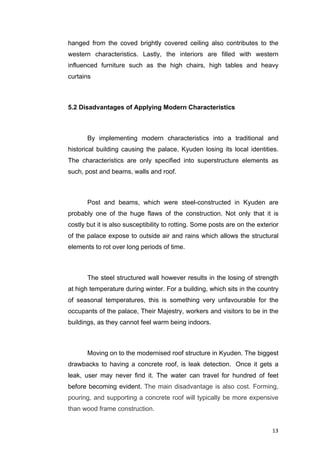 13	
hanged from the coved brightly covered ceiling also contributes to the
western characteristics. Lastly, the interiors are filled with western
influenced furniture such as the high chairs, high tables and heavy
curtains
5.2 Disadvantages of Applying Modern Characteristics
By implementing modern characteristics into a traditional and
historical building causing the palace, Kyuden losing its local identities.
The characteristics are only specified into superstructure elements as
such, post and beams, walls and roof.
Post and beams, which were steel-constructed in Kyuden are
probably one of the huge flaws of the construction. Not only that it is
costly but it is also susceptibility to rotting. Some posts are on the exterior
of the palace expose to outside air and rains which allows the structural
elements to rot over long periods of time.
The steel structured wall however results in the losing of strength
at high temperature during winter. For a building, which sits in the country
of seasonal temperatures, this is something very unfavourable for the
occupants of the palace, Their Majestry, workers and visitors to be in the
buildings, as they cannot feel warm being indoors.
Moving on to the modernised roof structure in Kyuden. The	biggest
drawbacks to having a concrete roof, is leak detection. Once it gets a
leak, user may never find it. The water can travel for hundred of feet
before becoming evident. The main disadvantage is also cost. Forming,
pouring, and supporting a concrete roof will typically be more expensive
than wood frame construction.
 