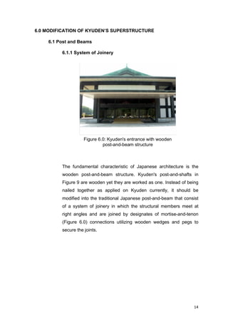 14	
6.0 MODIFICATION OF KYUDEN’S SUPERSTRUCTURE
6.1 Post and Beams
6.1.1 System of Joinery
The fundamental characteristic of Japanese architecture is the
wooden post-and-beam structure. Kyuden's post-and-shafts in
Figure 9 are wooden yet they are worked as one. Instead of being
nailed together as applied on Kyuden currently, it should be
modified into the traditional Japanese post-and-beam that consist
of a system of joinery in which the structural members meet at
right angles and are joined by designates of mortise-and-tenon
(Figure 6.0) connections utilizing wooden wedges and pegs to
secure the joints.
Figure 6.0: Kyuden's entrance with wooden
post-and-beam structure
 