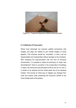 15	
6.1.2 Methods of Preservation
Where long individuals are required, grafted connections with
wedges and pegs are utilized to join shorter lengths of wood
together. This structure should be “reversible”, in that it can be
disassembled and reassembled without damage to the members.
With modifying the post-and-beam into this kind of structural
characteristic, it is possible to adopt the technique of “repair with
dismantlement” which is mundane in the conservation of buildings
in Japan. By having the post-and-beam built as one as it is now, it
is harder to be repaired and the whole beam has to be replaced
instead. This proved an ideal way to mitigate any damage from
mold and insects while preserving the economic benefit of the
most durable parts of the palace.
Figure 6.1: Traditional Japanese mortise-and-tenon joints
 