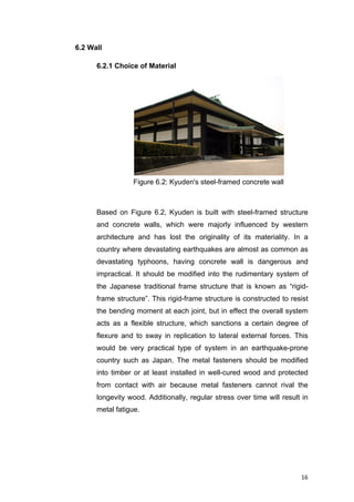 16	
6.2 Wall
6.2.1 Choice of Material
Based on Figure 6.2, Kyuden is built with steel-framed structure
and concrete walls, which were majorly influenced by western
architecture and has lost the originality of its materiality. In a
country where devastating earthquakes are almost as common as
devastating typhoons, having concrete wall is dangerous and
impractical. It should be modified into the rudimentary system of
the Japanese traditional frame structure that is known as “rigid-
frame structure”. This rigid-frame structure is constructed to resist
the bending moment at each joint, but in effect the overall system
acts as a flexible structure, which sanctions a certain degree of
flexure and to sway in replication to lateral external forces. This
would be very practical type of system in an earthquake-prone
country such as Japan. The metal fasteners should be modified
into timber or at least installed in well-cured wood and protected
from contact with air because metal fasteners cannot rival the
longevity wood. Additionally, regular stress over time will result in
metal fatigue.
Figure 6.2: Kyuden's steel-framed concrete wall
 