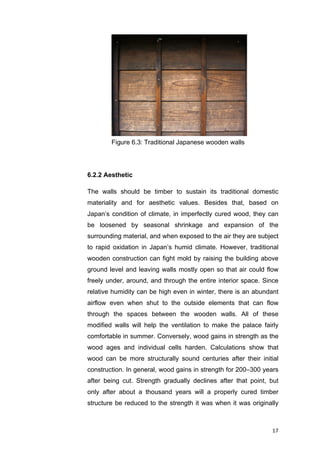 17	
6.2.2 Aesthetic
The walls should be timber to sustain its traditional domestic
materiality and for aesthetic values. Besides that, based on
Japan’s condition of climate, in imperfectly cured wood, they can
be loosened by seasonal shrinkage and expansion of the
surrounding material, and when exposed to the air they are subject
to rapid oxidation in Japan’s humid climate. However, traditional
wooden construction can fight mold by raising the building above
ground level and leaving walls mostly open so that air could flow
freely under, around, and through the entire interior space. Since
relative humidity can be high even in winter, there is an abundant
airflow even when shut to the outside elements that can flow
through the spaces between the wooden walls. All of these
modified walls will help the ventilation to make the palace fairly
comfortable in summer. Conversely, wood gains in strength as the
wood ages and individual cells harden. Calculations show that
wood can be more structurally sound centuries after their initial
construction. In general, wood gains in strength for 200–300 years
after being cut. Strength gradually declines after that point, but
only after about a thousand years will a properly cured timber
structure be reduced to the strength it was when it was originally
Figure 6.3: Traditional Japanese wooden walls
 
