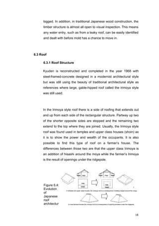18	
logged. In addition, in traditional Japanese wood construction, the
timber structure is almost all open to visual inspection. This means
any water entry, such as from a leaky roof, can be easily identified
and dealt with before mold has a chance to move in.
6.3 Roof
6.3.1 Roof Structure
Kyuden is reconstructed and completed in the year 1968 with
steel-framed-concrete designed in a modernist architectural style
but was still using the beauty of traditional architectural style as
references where large, gable-hipped roof called the irimoya style
was still used.
In the Irimoya style roof there is a side of roofing that extends out
and up from each side of the rectangular structure. Partway up two
of the shorter opposite sides are stopped and the remaining two
extend to the top where they are joined. Usually, the Irimoya style
roof was found used in temples and upper class houses (shoin) as
it is to show the power and wealth of the occupants. It is also
possible to find this type of roof on a farmer’s house. The
differences between those two are that the upper class Irimoya is
an addition of hisashi around the moya while the farmer’s Irimoya
is the result of openings under the ridgepole.
Figure 6.4:
Evolution
of
Japanese
roof
architectur
e
 