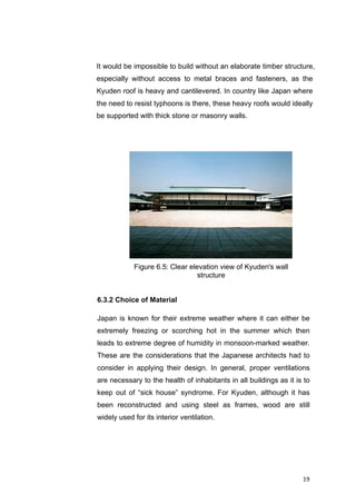19	
It would be impossible to build without an elaborate timber structure,
especially without access to metal braces and fasteners, as the
Kyuden roof is heavy and cantilevered. In country like Japan where
the need to resist typhoons is there, these heavy roofs would ideally
be supported with thick stone or masonry walls.
	
6.3.2 Choice of Material
Japan is known for their extreme weather where it can either be
extremely freezing or scorching hot in the summer which then
leads to extreme degree of humidity in monsoon-marked weather.
These are the considerations that the Japanese architects had to
consider in applying their design. In general, proper ventilations
are necessary to the health of inhabitants in all buildings as it is to
keep out of “sick house” syndrome. For Kyuden, although it has
been reconstructed and using steel as frames, wood are still
widely used for its interior ventilation.
Figure 6.5: Clear elevation view of Kyuden's wall
structure
 