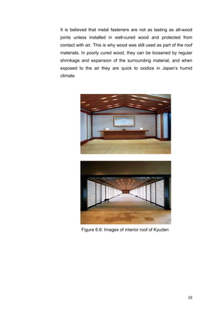 20	
Figure 6.6: Images of interior roof of Kyuden
It is believed that metal fasteners are not as lasting as all-wood
joints unless installed in well-cured wood and protected from
contact with air. This is why wood was still used as part of the roof
materials. In poorly cured wood, they can be loosened by regular
shrinkage and expansion of the surrounding material, and when
exposed to the air they are quick to oxidize in Japan’s humid
climate.
	 	 	 	
 