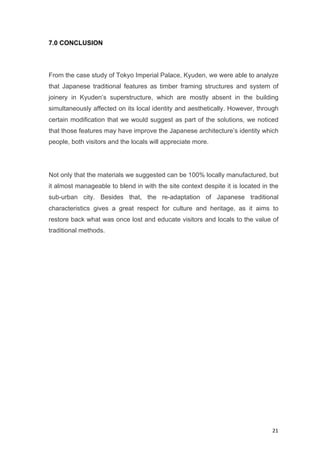 21	
7.0 CONCLUSION
From the case study of Tokyo Imperial Palace, Kyuden, we were able to analyze
that Japanese traditional features as timber framing structures and system of
joinery in Kyuden’s superstructure, which are mostly absent in the building
simultaneously affected on its local identity and aesthetically. However, through
certain modification that we would suggest as part of the solutions, we noticed
that those features may have improve the Japanese architecture’s identity which
people, both visitors and the locals will appreciate more.
Not only that the materials we suggested can be 100% locally manufactured, but
it almost manageable to blend in with the site context despite it is located in the
sub-urban city. Besides that, the re-adaptation of Japanese traditional
characteristics gives a great respect for culture and heritage, as it aims to
restore back what was once lost and educate visitors and locals to the value of
traditional methods.
 