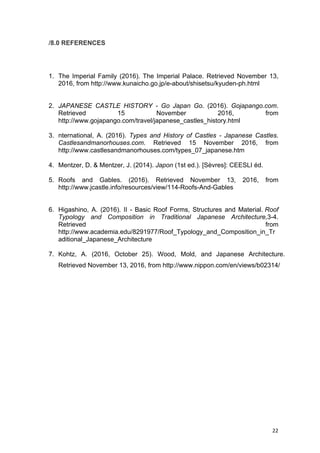 22	
/8.0 REFERENCES
1. The Imperial Family (2016). The Imperial Palace. Retrieved November 13,
2016, from http://www.kunaicho.go.jp/e-about/shisetsu/kyuden-ph.html
2. JAPANESE CASTLE HISTORY - Go Japan Go. (2016). Gojapango.com.
Retrieved 15 November 2016, from
http://www.gojapango.com/travel/japanese_castles_history.html
3. nternational, A. (2016). Types and History of Castles - Japanese Castles.
Castlesandmanorhouses.com. Retrieved 15 November 2016, from
http://www.castlesandmanorhouses.com/types_07_japanese.htm
4. Mentzer, D. & Mentzer, J. (2014). Japon (1st ed.). [Sèvres]: CEESLI éd.
5. Roofs and Gables. (2016). Retrieved November 13, 2016, from
http://www.jcastle.info/resources/view/114-Roofs-And-Gables
6. Higashino, A. (2016). II - Basic Roof Forms, Structures and Material. Roof
Typology and Composition in Traditional Japanese Architecture,3-4.
Retrieved from
http://www.academia.edu/8291977/Roof_Typology_and_Composition_in_Tr
aditional_Japanese_Architecture
7. Kohtz, A. (2016, October 25). Wood, Mold, and Japanese Architecture.
Retrieved November 13, 2016, from http://www.nippon.com/en/views/b02314/
 