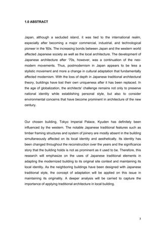 3	
1.0 ABSTRACT
Japan, although a secluded island, it was tied to the international realm,
especially after becoming a major commercial, industrial, and technological
pioneer in the '60s. The increasing bonds between Japan and the western world
affected Japanese society as well as the local architecture. The development of
Japanese architecture after ‘70s, however, was a continuation of the neo-
modern movements. Thus, postmodernism in Japan appears to be less a
stylistic movement and more a change in cultural adaptation that fundamentally
affected modernism. With the loss of depth in Japanese traditional architectural
theory, buildings have lost their own uniqueness after it has been replaced. In
the age of globalization, the architects' challenge remains not only to preserve
national identity while establishing personal style, but also to consider
environmental concerns that have become prominent in architecture of the new
century.
Our chosen building, Tokyo Imperial Palace, Kyuden has definitely been
influenced by the western. The notable Japanese traditional features such as
timber framing structures and system of joinery are mostly absent in the building
simultaneously affected on its local identity and aesthetically. Its identity has
been changed throughout the reconstruction over the years and the significance
story that the building holds is not as prominent as it used to be. Therefore, this
research will emphasize on the uses of Japanese traditional elements in
adapting the modernized building to its original site context and maintaining its
local identity. As the neighboring buildings have been designed with Japanese
traditional style, the concept of adaptation will be applied on this issue in
maintaining its originality. A deeper analysis will be carried to capture the
importance of applying traditional architecture in local building.
 