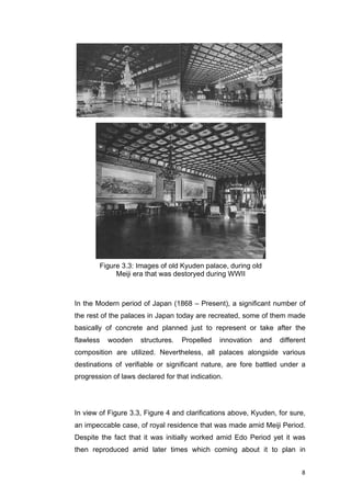 8	
In the Modern period of Japan (1868 – Present), a significant number of
the rest of the palaces in Japan today are recreated, some of them made
basically of concrete and planned just to represent or take after the
flawless wooden structures. Propelled innovation and different
composition are utilized. Nevertheless, all palaces alongside various
destinations of verifiable or significant nature, are fore battled under a
progression of laws declared for that indication.
In view of Figure 3.3, Figure 4 and clarifications above, Kyuden, for sure,
an impeccable case, of royal residence that was made amid Meiji Period.
Despite the fact that it was initially worked amid Edo Period yet it was
then reproduced amid later times which coming about it to plan in
Figure 3.3: Images of old Kyuden palace, during old
Meiji era that was destoryed during WWII
 