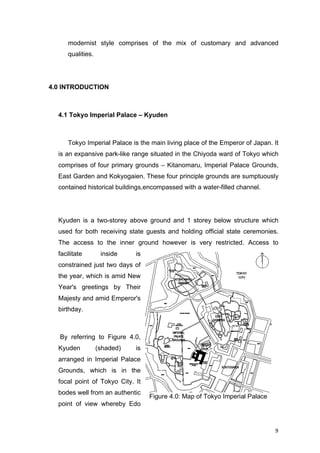 9	
modernist style comprises of the mix of customary and advanced
qualities.
4.0 INTRODUCTION
4.1 Tokyo Imperial Palace – Kyuden
Tokyo Imperial Palace is the main living place of the Emperor of Japan. It
is an expansive park-like range situated in the Chiyoda ward of Tokyo which
comprises of four primary grounds – Kitanomaru, Imperial Palace Grounds,
East Garden and Kokyogaien. These four principle grounds are sumptuously
contained historical buildings,encompassed with a water-filled channel.
Kyuden is a two-storey above ground and 1 storey below structure which
used for both receiving state guests and holding official state ceremonies.
The access to the inner ground however is very restricted. Access to
facilitate inside is
constrained just two days of
the year, which is amid New
Year's greetings by Their
Majesty and amid Emperor's
birthday.
By referring to Figure 4.0,
Kyuden (shaded) is
arranged in Imperial Palace
Grounds, which is in the
focal point of Tokyo City. It
bodes well from an authentic
point of view whereby Edo
Figure 4.0: Map of Tokyo Imperial Palace
 