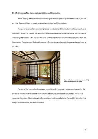 10
2.4 Effectivenessofthe ElementsinVentilationand Illumination
Whenlookingatthe aforementioneddesignelementsusedinJapaneseArchitecture,we can
see how they contribute in creating natural ventilation and illumination.
The use of Shoji wallsinpromotingnatural ventilationandilluminationworksverywell,asits
modularity allows for a much better control of the temperature inside the house and the overall
luminosityof the space. This lessens the need for the use of mechanical methodsof ventilation and
illumination.Costwise too,Shoji wallsare costeffective,beingonlymade of paperandwoodmostof
the time.
The use of the internalizedcourtyardaswell,inordertocreate a space whichcan aidin the
processof natural ventilationandilluminationhasbeenproventobe effective andisstill usedin
modern architecture.Mostnotablythe TorontoCourtyardHouse by PeterTanand Christine HoPing
Kongof StudioJunction,locatedinToronto.
Figure 6: Another example ofan opened Shoji
wall to allow light into thespace.
 