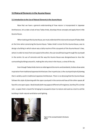 12
3.0 Natural Elements inthe AzumaHouse
3.1 Introduction to the Use of Natural Elementsinthe Azuma House
Now that we have a general understanding of how nature is incorporated in Japanese
Architecture, let us take a look at how Tadao Ando, develops these concepts and apply them in the
Azuma House.
Whenlookingatthe AzumaHouse,we mustunderstandthevisionandconceptofTadaoAndo
at the time when conceiving the Azuma House. Tadao Ando’s vision for the Azuma House, was to
design a building in which nature was a daily routine of the occupants of the Azuma House’s lives,
where inordertomove fromone space tothe other,theuserwouldhavetogothroughthe courtyard
in the centre. Its use of concrete and the way the Azuma House was designed was to shun the
surrounding buildings around it, making the only view in the house, a view of the sky.
EventhoughTadaoAndoclaimstorebelagainstthenorms andstandards,hedoesdraw some
inspirationfromtraditionalJapaneseArchitecture.One inparticular,isthe courtyardstyleof planning
that is widely used in traditional Japanese Architecture. There is no denying that the Azuma House
follows this style of planning with the open courtyard in the centre and how all the other spaces all
face this one openspace. Idealisticallybothmayappeardifferentatfirstglance,buttheyfill asimilar
role - a space that is meant for bringing its occupants closer to nature and used as a tool to aid the
building in both natural ventilation and lighting.
Figure 9: The courtyard located in theAzuma
House
 